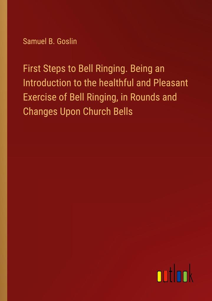 First Steps to Bell Ringing. Being an Introduction to the healthful and Pleasant Exercise of Bell Ringing in Rounds and Changes Upon Church Bells