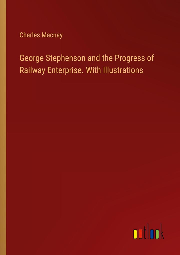 George Stephenson and the Progress of Railway Enterprise. With Illustrations