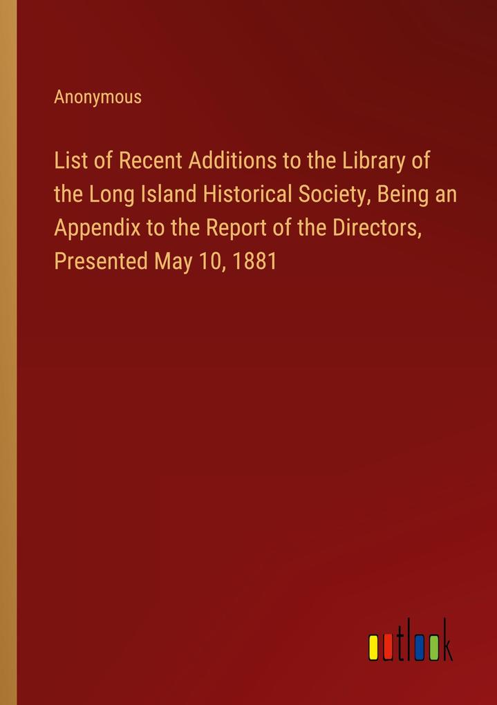 List of Recent Additions to the Library of the Long Island Historical Society Being an Appendix to the Report of the Directors Presented May 10 1881