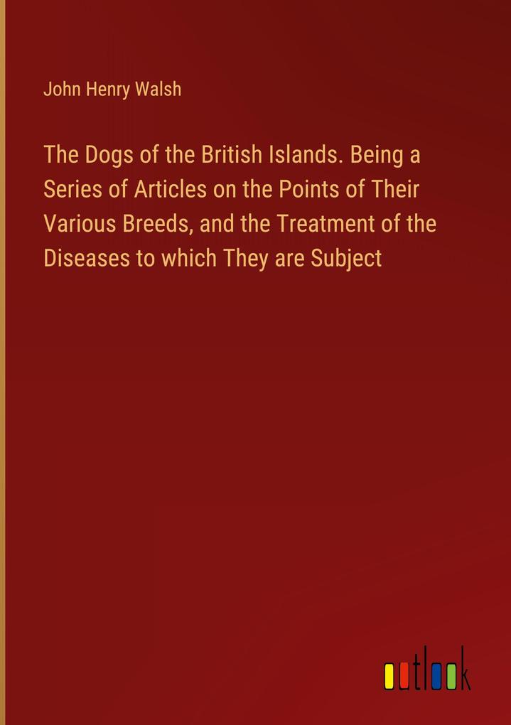 The Dogs of the British Islands. Being a Series of Articles on the Points of Their Various Breeds and the Treatment of the Diseases to which They are Subject