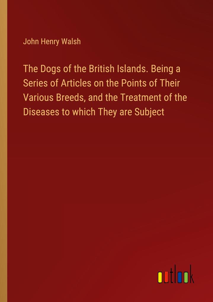 The Dogs of the British Islands. Being a Series of Articles on the Points of Their Various Breeds and the Treatment of the Diseases to which They are Subject