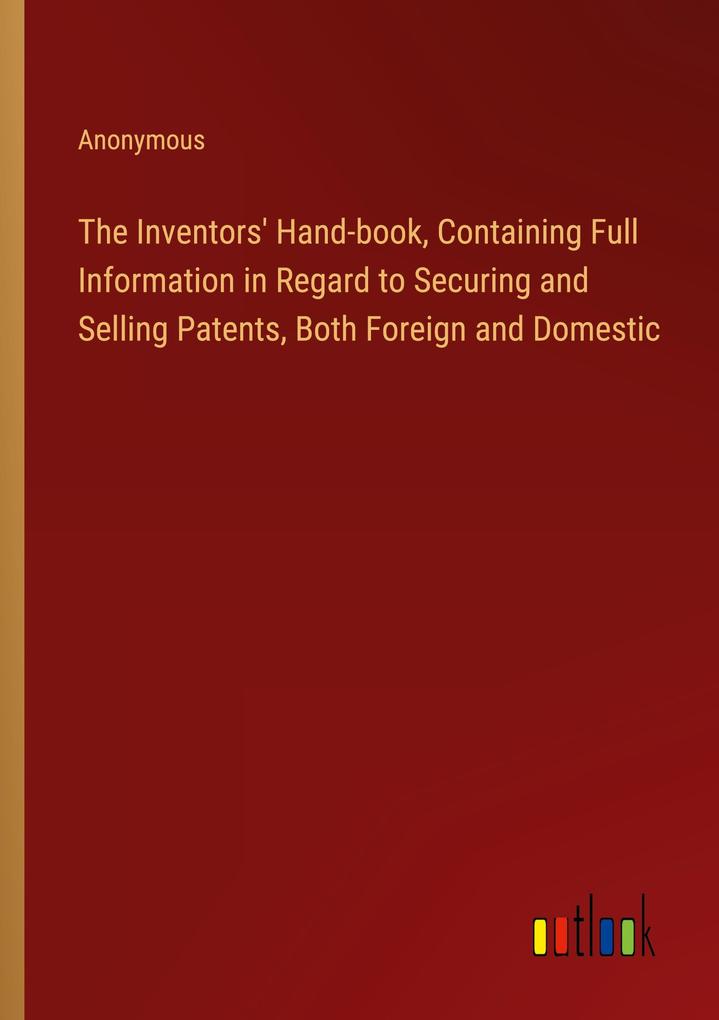 The Inventors‘ Hand-book Containing Full Information in Regard to Securing and Selling Patents Both Foreign and Domestic