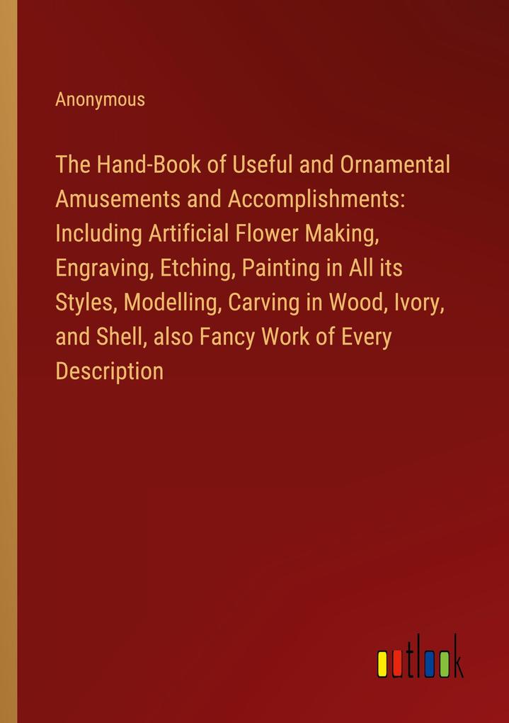 The Hand-Book of Useful and Ornamental Amusements and Accomplishments: Including Artificial Flower Making Engraving Etching Painting in All its Styles Modelling Carving in Wood Ivory and Shell also Fancy Work of Every Description