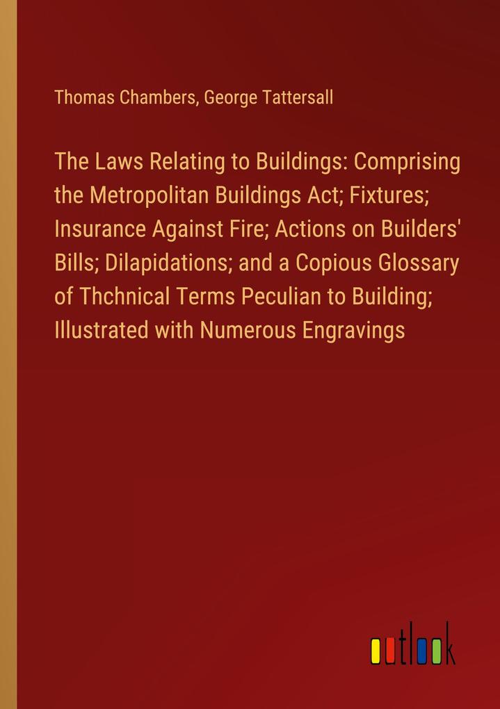 The Laws Relating to Buildings: Comprising the Metropolitan Buildings Act; Fixtures; Insurance Against Fire; Actions on Builders‘ Bills; Dilapidations; and a Copious Glossary of Thchnical Terms Peculian to Building; Illustrated with Numerous Engravings