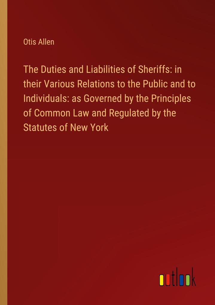 The Duties and Liabilities of Sheriffs: in their Various Relations to the Public and to Individuals: as Governed by the Principles of Common Law and Regulated by the Statutes of New York