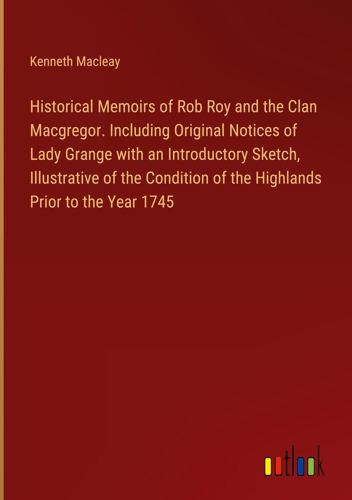Historical Memoirs of Rob Roy and the Clan Macgregor. Including Original Notices of Lady Grange with an Introductory Sketch Illustrative of the Condition of the Highlands Prior to the Year 1745