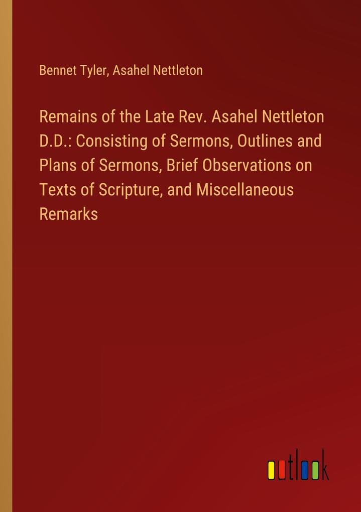 Remains of the Late Rev. Asahel Nettleton D.D.: Consisting of Sermons Outlines and Plans of Sermons Brief Observations on Texts of Scripture and Miscellaneous Remarks