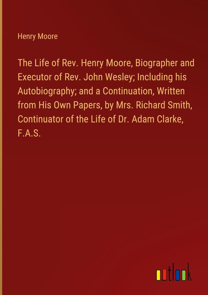 The Life of Rev. Henry Moore Biographer and Executor of Rev. John Wesley; Including his Autobiography; and a Continuation Written from His Own Papers by Mrs. Richard Smith Continuator of the Life of Dr. Adam Clarke F.A.S.