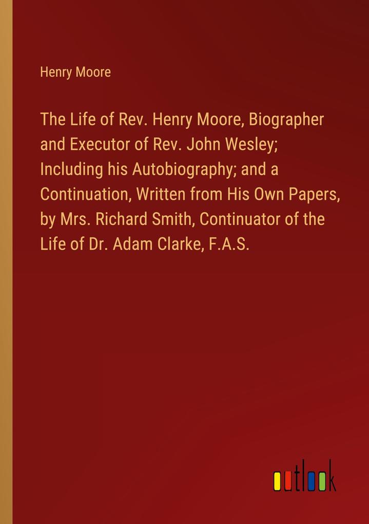 The Life of Rev. Henry Moore Biographer and Executor of Rev. John Wesley; Including his Autobiography; and a Continuation Written from His Own Papers by Mrs. Richard Smith Continuator of the Life of Dr. Adam Clarke F.A.S.