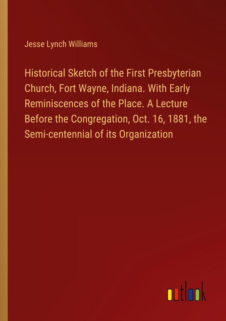 Historical Sketch of the First Presbyterian Church Fort Wayne Indiana. With Early Reminiscences of the Place. A Lecture Before the Congregation Oct. 16 1881 the Semi-centennial of its Organization