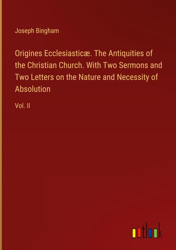 Origines Ecclesiasticæ. The Antiquities of the Christian Church. With Two Sermons and Two Letters on the Nature and Necessity of Absolution