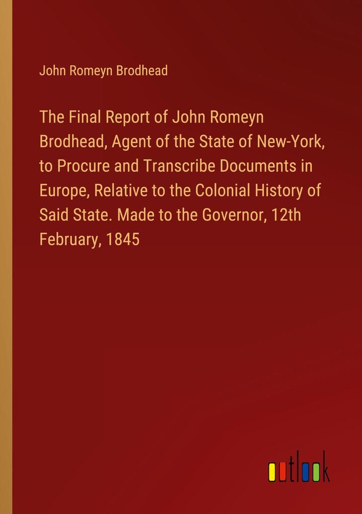 The Final Report of John Romeyn Brodhead Agent of the State of New-York to Procure and Transcribe Documents in Europe Relative to the Colonial History of Said State. Made to the Governor 12th February 1845