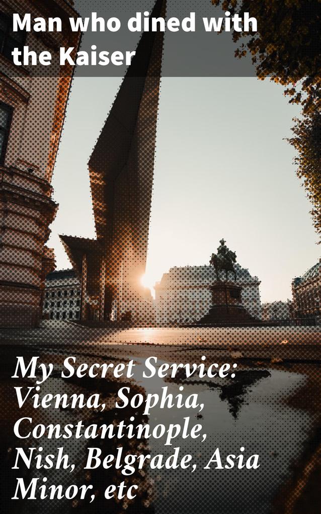 My Secret Service: Vienna Sophia Constantinople Nish Belgrade Asia Minor etc