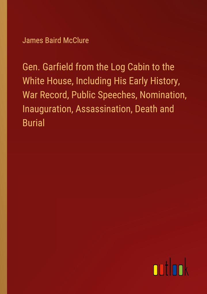 Gen. Garfield from the Log Cabin to the White House Including His Early History War Record Public Speeches Nomination Inauguration Assassination Death and Burial