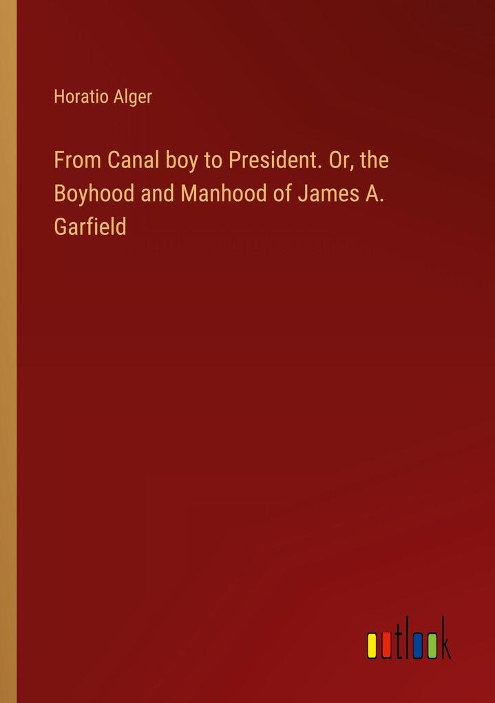 From Canal boy to President. Or the Boyhood and Manhood of James A. Garfield
