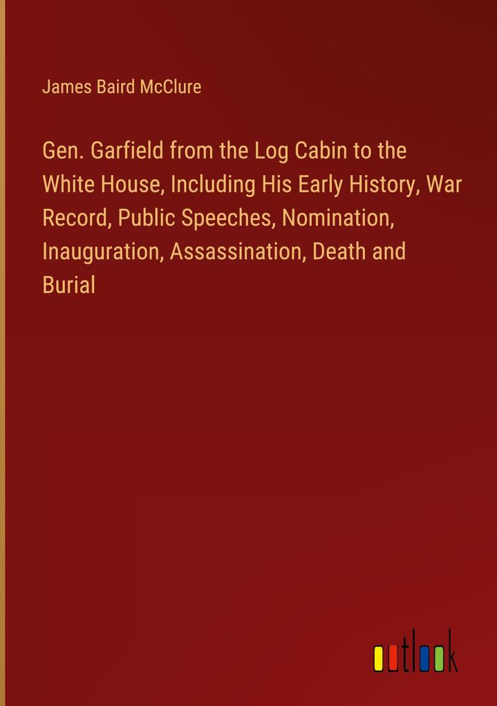 Gen. Garfield from the Log Cabin to the White House Including His Early History War Record Public Speeches Nomination Inauguration Assassination Death and Burial