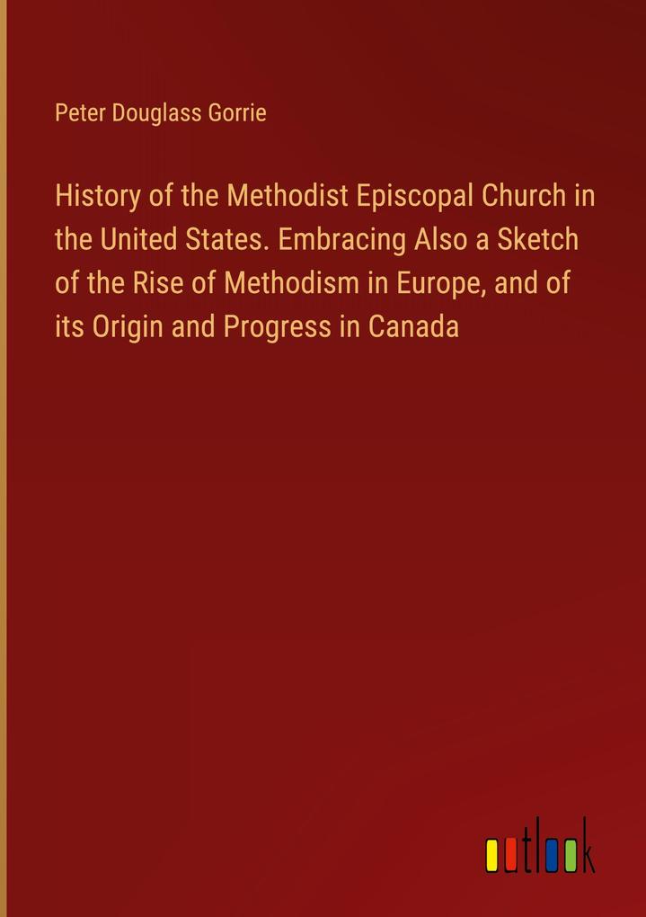 History of the Methodist Episcopal Church in the United States. Embracing Also a Sketch of the Rise of Methodism in Europe and of its Origin and Progress in Canada