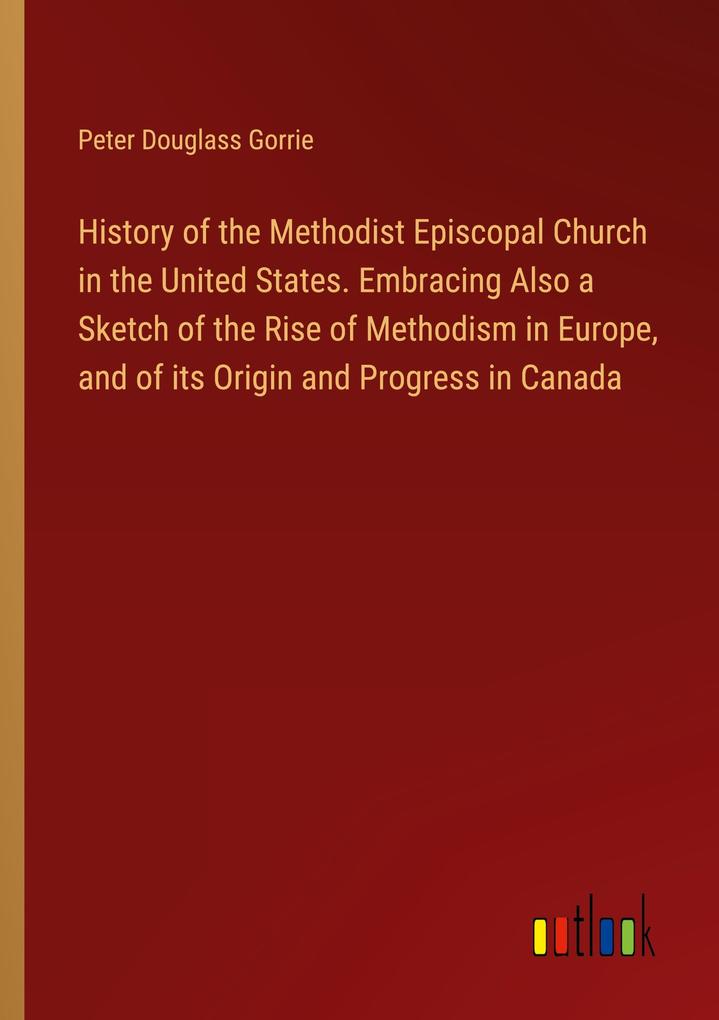 History of the Methodist Episcopal Church in the United States. Embracing Also a Sketch of the Rise of Methodism in Europe and of its Origin and Progress in Canada