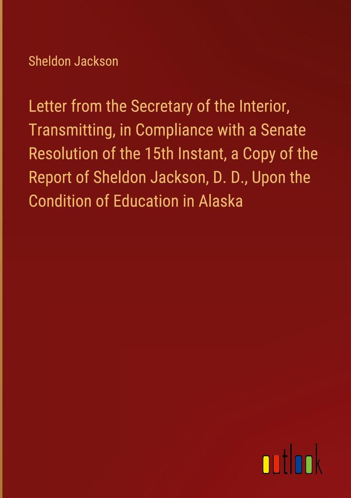 Letter from the Secretary of the Interior Transmitting in Compliance with a Senate Resolution of the 15th Instant a Copy of the Report of Sheldon Jackson D. D. Upon the Condition of Education in Alaska