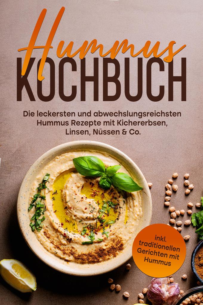 Hummus Kochbuch: Die leckersten und abwechslungsreichsten Hummus Rezepte mit Kichererbsen Linsen Nüssen & Co. - inkl. traditionellen Gerichten mit Hummus