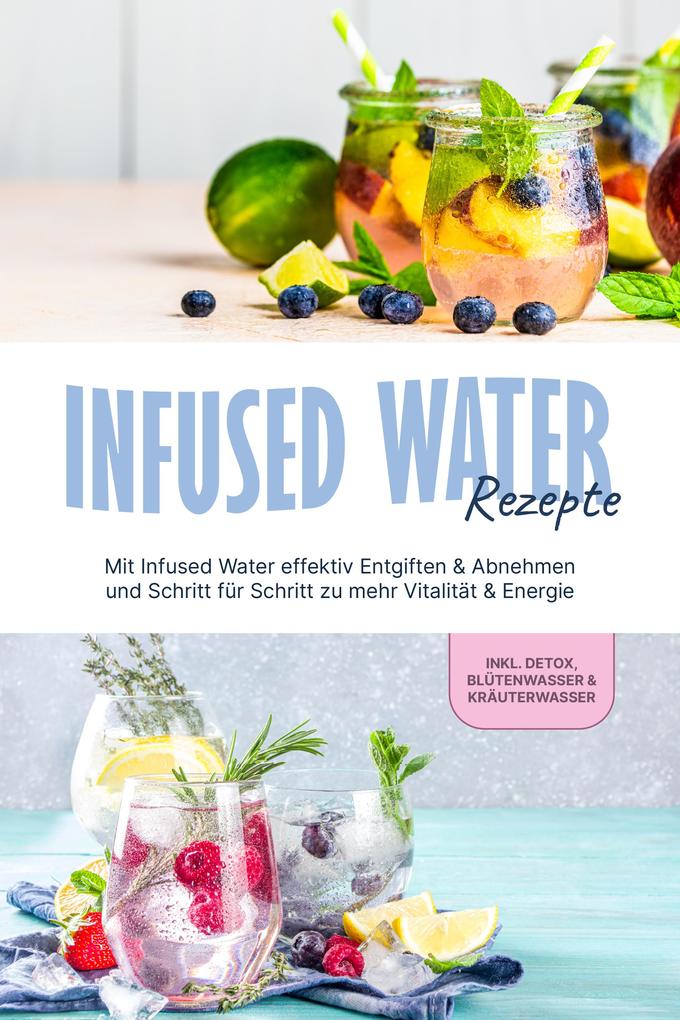 Infused Water Rezepte: Mit Infused Water effektiv Entgiften & Abnehmen und Schritt für Schritt zu mehr Vitalität & Energie - inkl. Detox Blütenwasser & Kräuterwasser