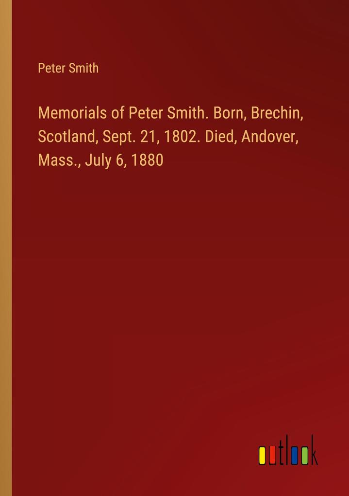Memorials of Peter Smith. Born Brechin Scotland Sept. 21 1802. Died Andover Mass. July 6 1880