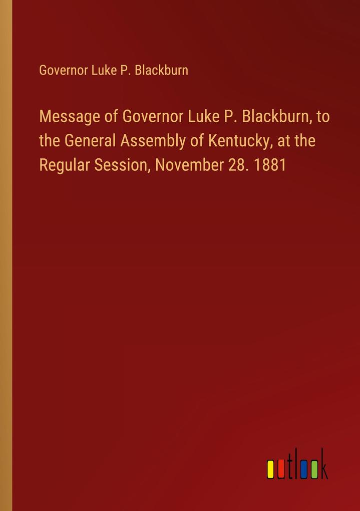 Message of Governor Luke P. Blackburn to the General Assembly of Kentucky at the Regular Session November 28. 1881