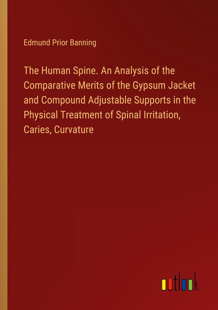 The Human Spine. An Analysis of the Comparative Merits of the Gypsum Jacket and Compound Adjustable Supports in the Physical Treatment of Spinal Irritation Caries Curvature