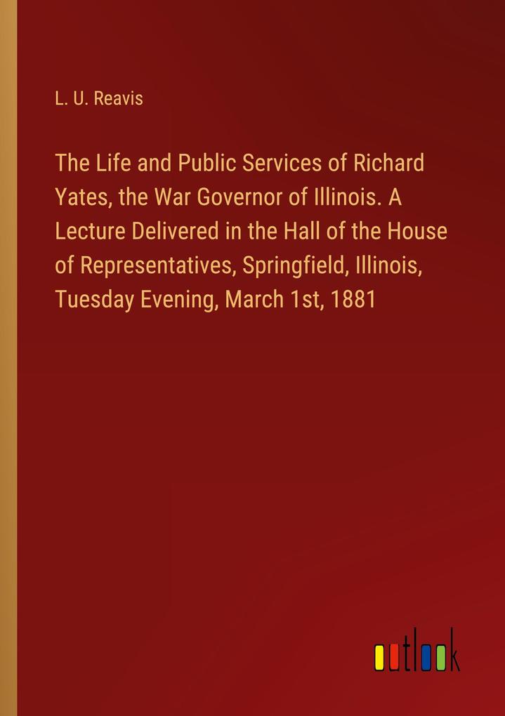 The Life and Public Services of Richard Yates the War Governor of Illinois. A Lecture Delivered in the Hall of the House of Representatives Springfield Illinois Tuesday Evening March 1st 1881