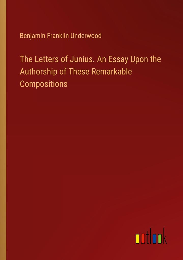 The Letters of Junius. An Essay Upon the Authorship of These Remarkable Compositions
