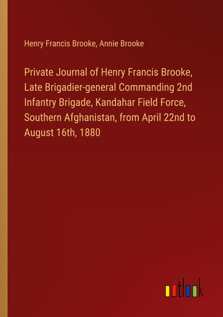 Private Journal of Henry Francis Brooke Late Brigadier-general Commanding 2nd Infantry Brigade Kandahar Field Force Southern Afghanistan from April 22nd to August 16th 1880