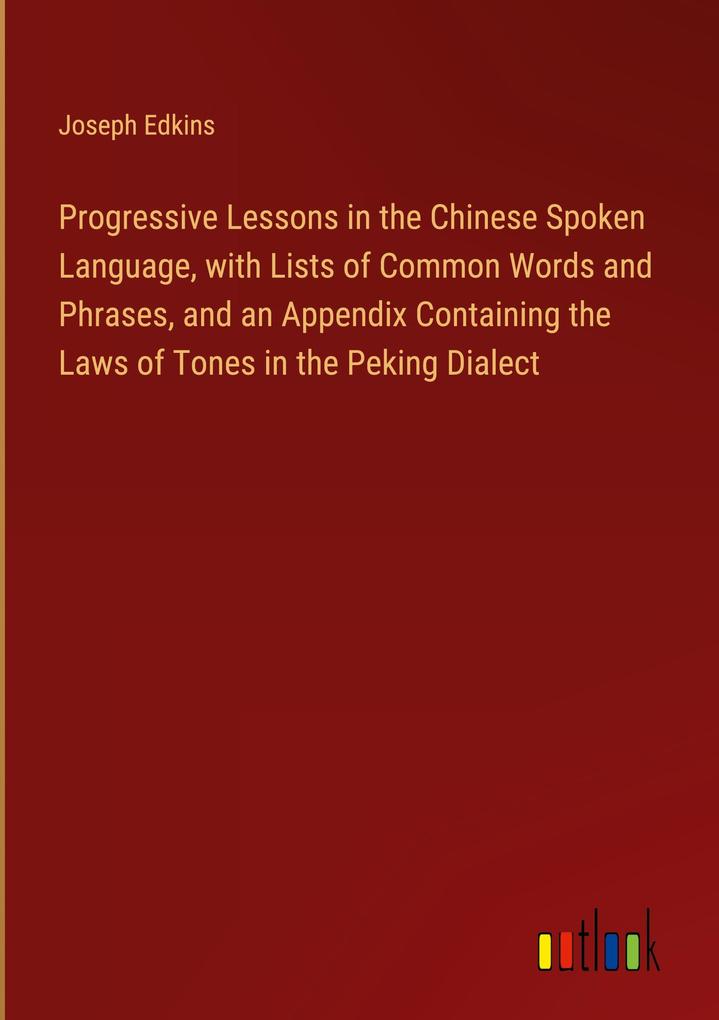 Progressive Lessons in the Chinese Spoken Language with Lists of Common Words and Phrases and an Appendix Containing the Laws of Tones in the Peking Dialect