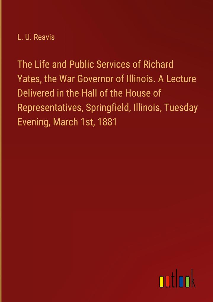 The Life and Public Services of Richard Yates the War Governor of Illinois. A Lecture Delivered in the Hall of the House of Representatives Springfield Illinois Tuesday Evening March 1st 1881