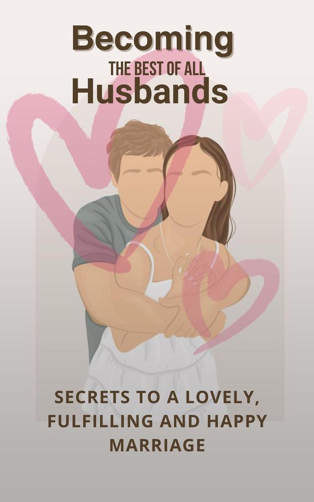 Becoming The Best Of All Husbands: Secrets To A Lovely Fulfilling And Happy Marriage