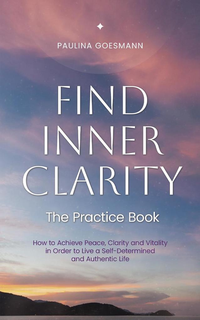 Find Inner Clarity: The Practice Book: How to Achieve Peace Clarity and Vitality in Order to Live a Self-Determined and Authentic Life