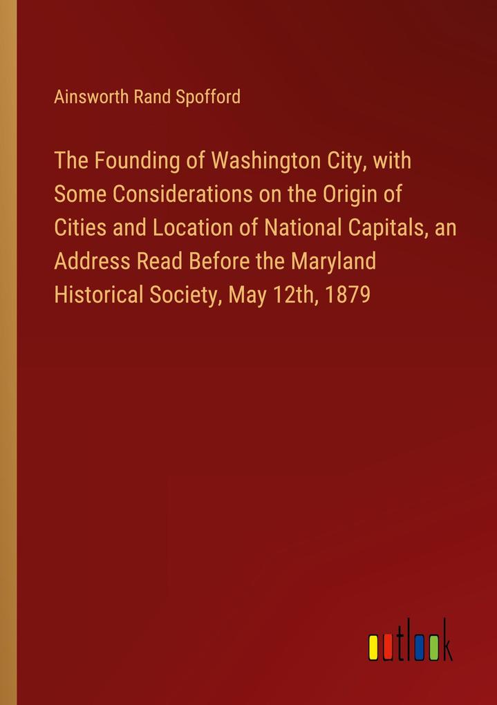 The Founding of Washington City with Some Considerations on the Origin of Cities and Location of National Capitals an Address Read Before the Maryland Historical Society May 12th 1879