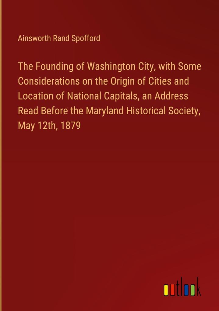 The Founding of Washington City with Some Considerations on the Origin of Cities and Location of National Capitals an Address Read Before the Maryland Historical Society May 12th 1879