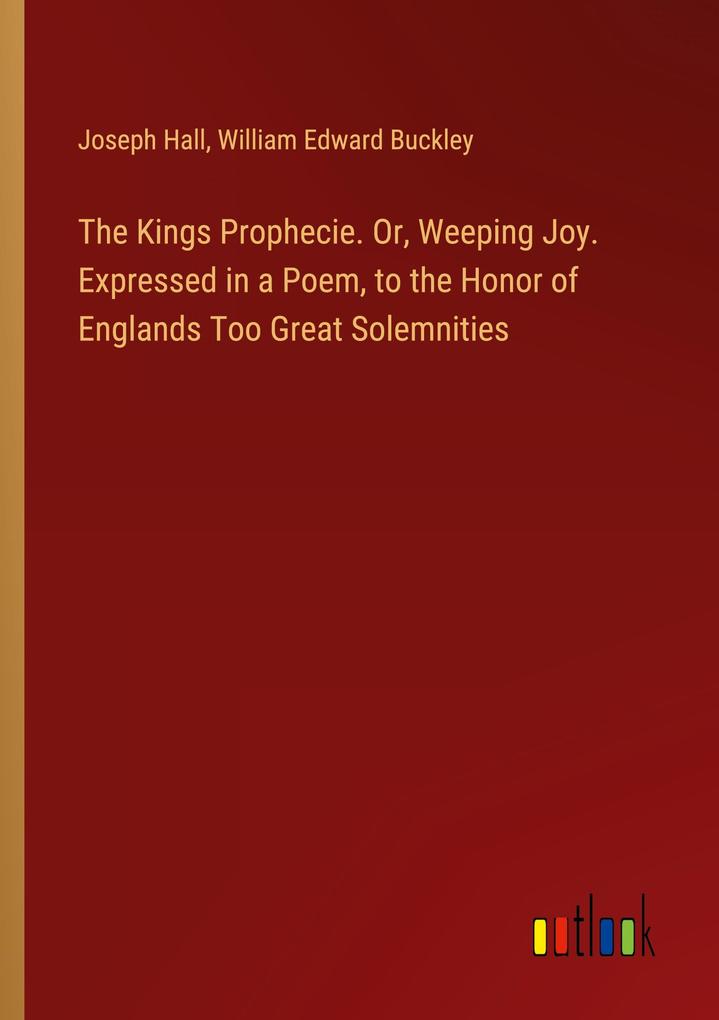 The Kings Prophecie. Or Weeping Joy. Expressed in a Poem to the Honor of Englands Too Great Solemnities