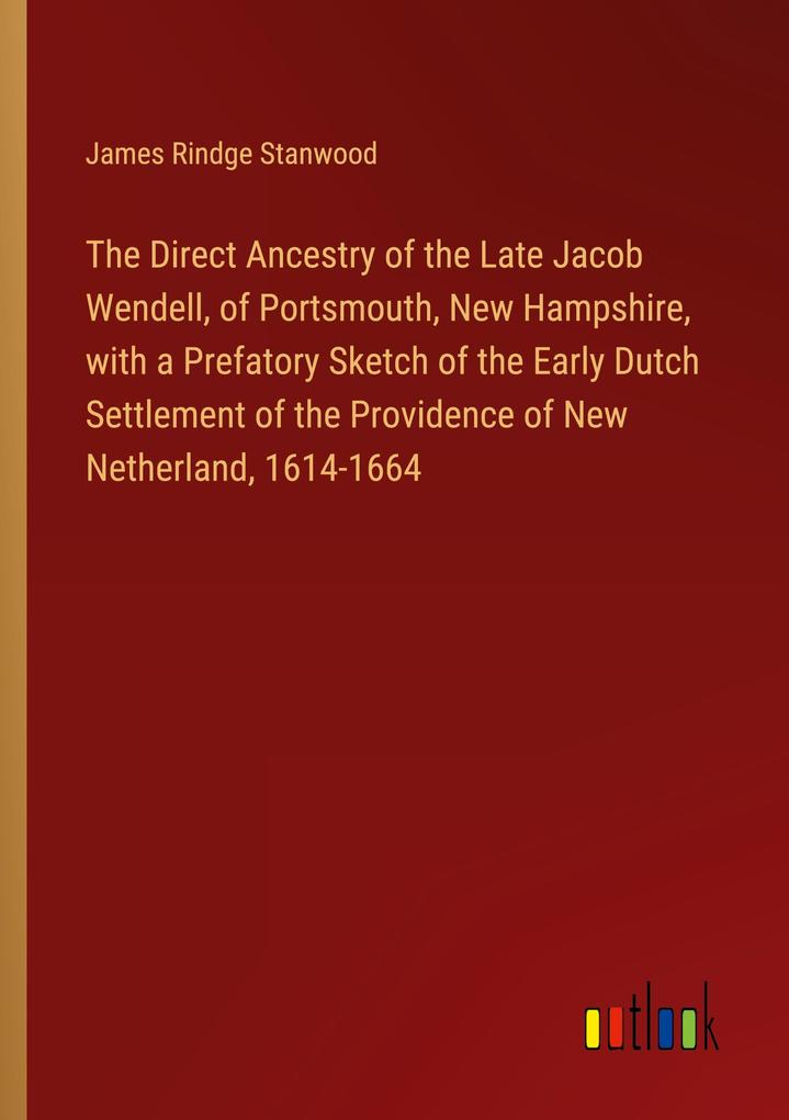 The Direct Ancestry of the Late Jacob Wendell of Portsmouth New Hampshire with a Prefatory Sketch of the Early Dutch Settlement of the Providence of New Netherland 1614-1664
