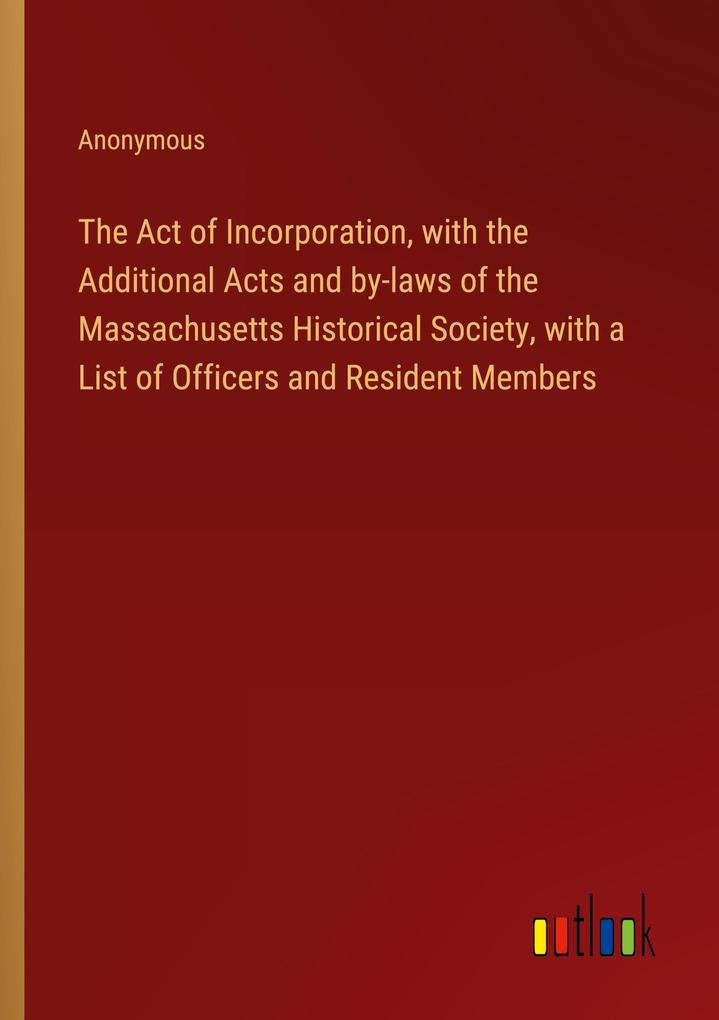 The Act of Incorporation with the Additional Acts and by-laws of the Massachusetts Historical Society with a List of Officers and Resident Members