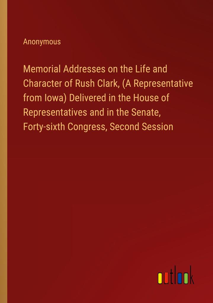 Memorial Addresses on the Life and Character of Rush Clark (A Representative from Iowa) Delivered in the House of Representatives and in the Senate Forty-sixth Congress Second Session