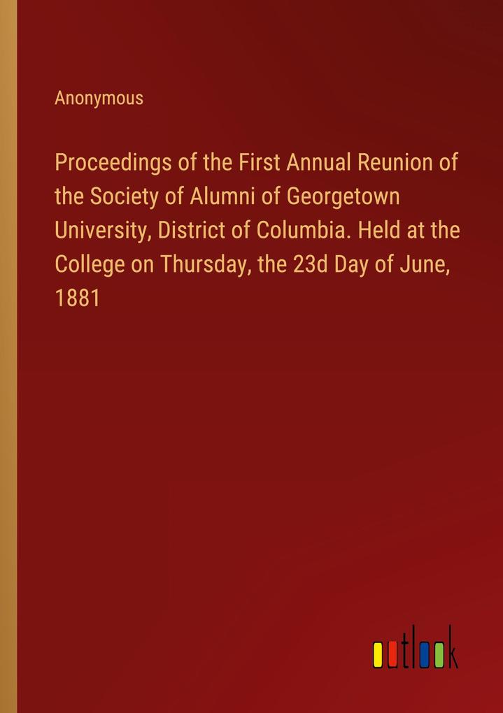 Proceedings of the First Annual Reunion of the Society of Alumni of Georgetown University District of Columbia. Held at the College on Thursday the 23d Day of June 1881