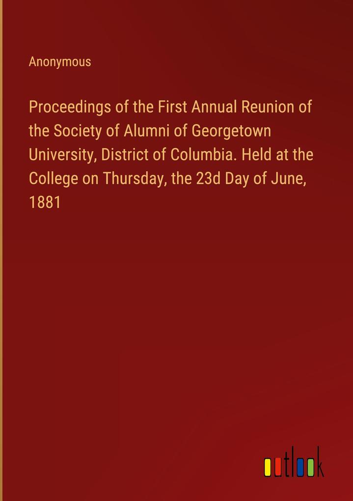 Proceedings of the First Annual Reunion of the Society of Alumni of Georgetown University District of Columbia. Held at the College on Thursday the 23d Day of June 1881