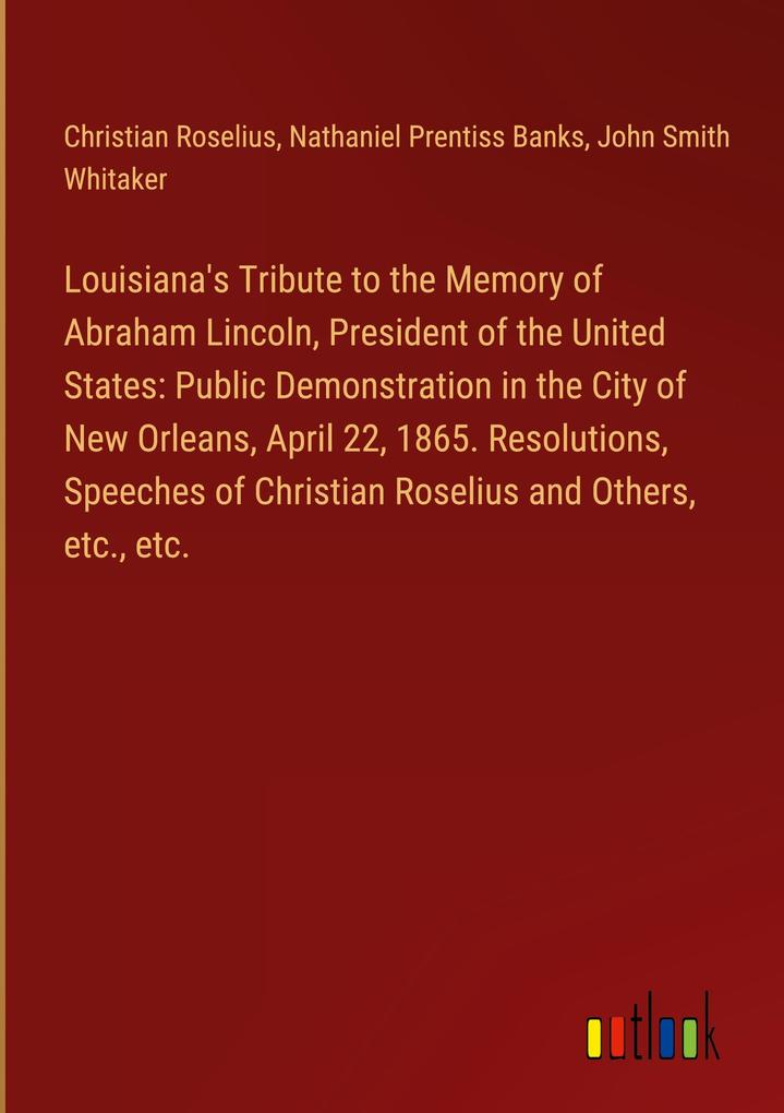 Louisiana‘s Tribute to the Memory of Abraham Lincoln President of the United States: Public Demonstration in the City of New Orleans April 22 1865. Resolutions Speeches of Christian Roselius and Others etc. etc.