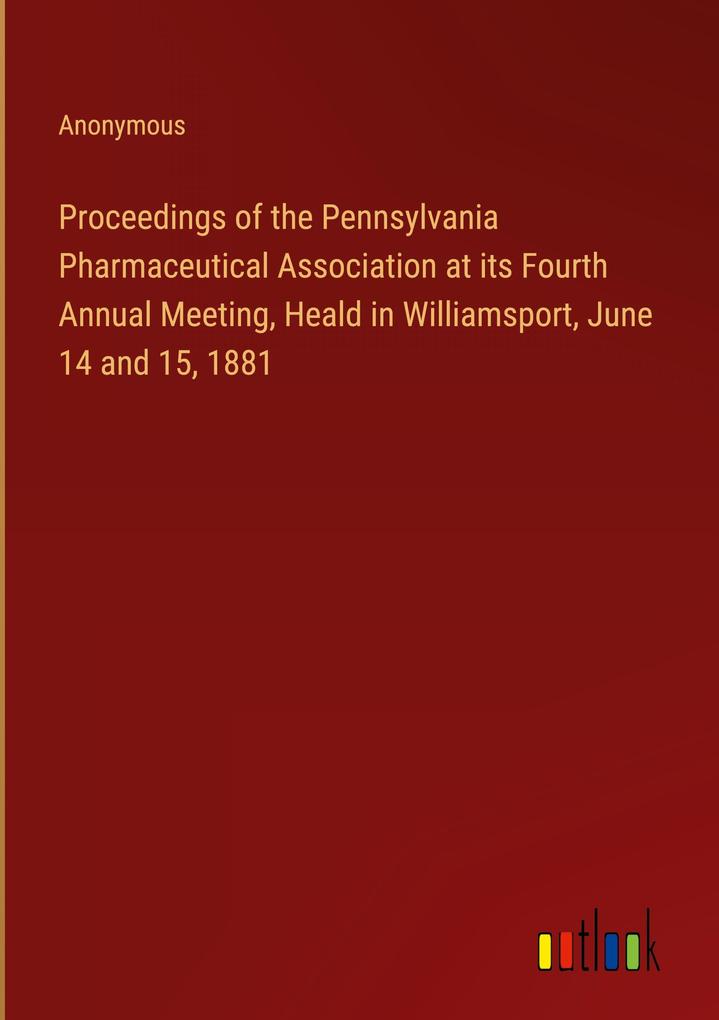 Proceedings of the Pennsylvania Pharmaceutical Association at its Fourth Annual Meeting Heald in Williamsport June 14 and 15 1881