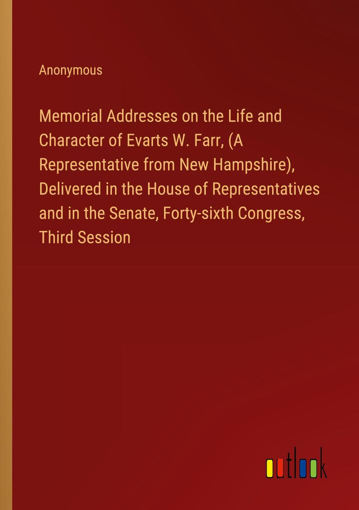 Memorial Addresses on the Life and Character of Evarts W. Farr (A Representative from New Hampshire) Delivered in the House of Representatives and in the Senate Forty-sixth Congress Third Session