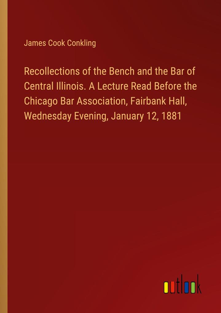 Recollections of the Bench and the Bar of Central Illinois. A Lecture Read Before the Chicago Bar Association Fairbank Hall Wednesday Evening January 12 1881