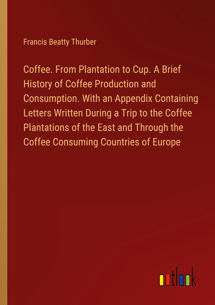Coffee. From Plantation to Cup. A Brief History of Coffee Production and Consumption. With an Appendix Containing Letters Written During a Trip to the Coffee Plantations of the East and Through the Coffee Consuming Countries of Europe