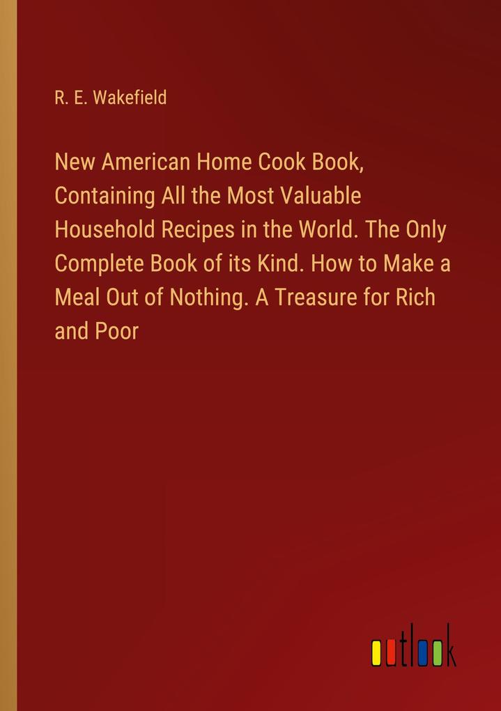 New American Home Cook Book Containing All the Most Valuable Household Recipes in the World. The Only Complete Book of its Kind. How to Make a Meal Out of Nothing. A Treasure for Rich and Poor