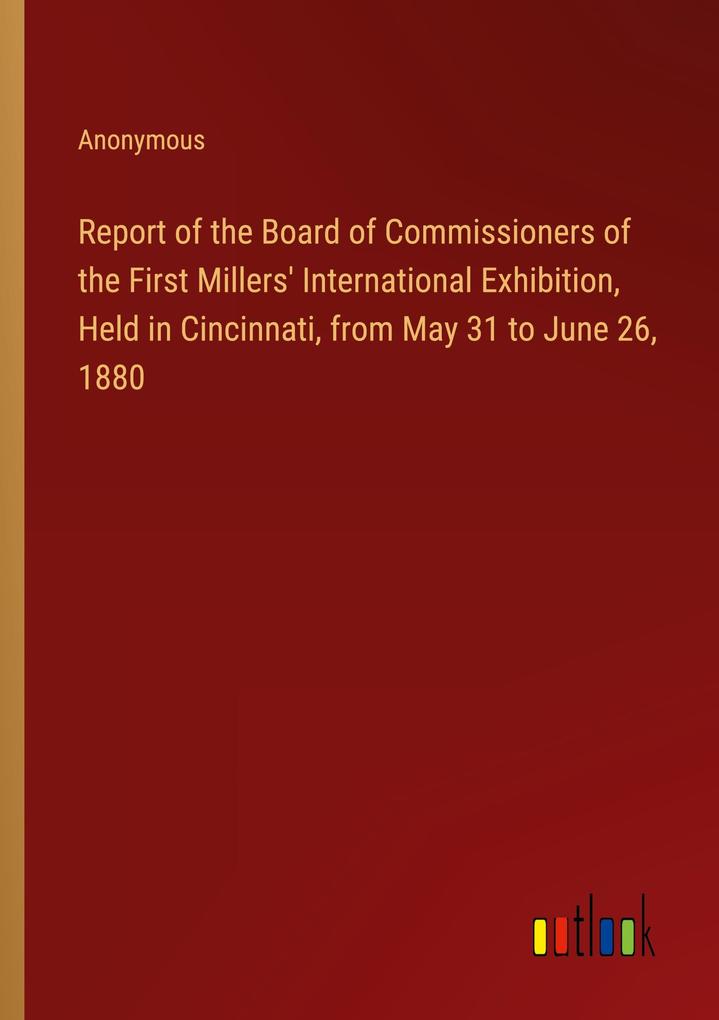 Report of the Board of Commissioners of the First Millers‘ International Exhibition Held in Cincinnati from May 31 to June 26 1880